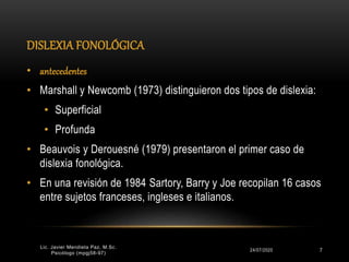 DISLEXIA FONOLÓGICA
24/07/2020 7
• antecedentes
• Marshall y Newcomb (1973) distinguieron dos tipos de dislexia:
• Superficial
• Profunda
• Beauvois y Derouesné (1979) presentaron el primer caso de
dislexia fonológica.
• En una revisión de 1984 Sartory, Barry y Joe recopilan 16 casos
entre sujetos franceses, ingleses e italianos.
Lic. Javier Mendieta Paz, M.Sc.
Psicólogo (mpgj58-97)
 