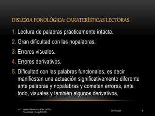 DISLEXIA FONOLÓGICA: CARATERÍSTICAS LECTORAS
24/07/2020 8
1. Lectura de palabras prácticamente intacta.
2. Gran dificultad con las nopalabras.
3. Errores visuales.
4. Errores derivativos.
5. Dificultad con las palabras funcionales, es decir
manifiestan una actuación significativamente diferente
ante palabras y nopalabras y cometen errores, ante
todo, visuales y también algunos derivativos.
Lic. Javier Mendieta Paz, M.Sc.
Psicólogo (mpgj58-97)
 