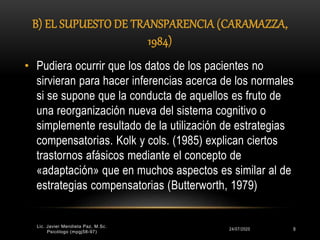 B) EL SUPUESTO DE TRANSPARENCIA (CARAMAZZA,
1984)
24/07/2020
Lic. Javier Mendieta Paz, M.Sc.
Psicólogo (mpgj58-97)
9
• Pudiera ocurrir que los datos de los pacientes no
sirvieran para hacer inferencias acerca de los normales
si se supone que la conducta de aquellos es fruto de
una reorganización nueva del sistema cognitivo o
simplemente resultado de la utilización de estrategias
compensatorias. Kolk y cols. (1985) explican ciertos
trastornos afásicos mediante el concepto de
«adaptación» que en muchos aspectos es similar al de
estrategias compensatorias (Butterworth, 1979)
 