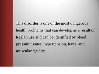 This disorder is one of the most dangerous
health problems that can develop as a result of
Reglan use and can be identified by blood
pressure issues, hypertension, fever, and
muscular rigidity.
 