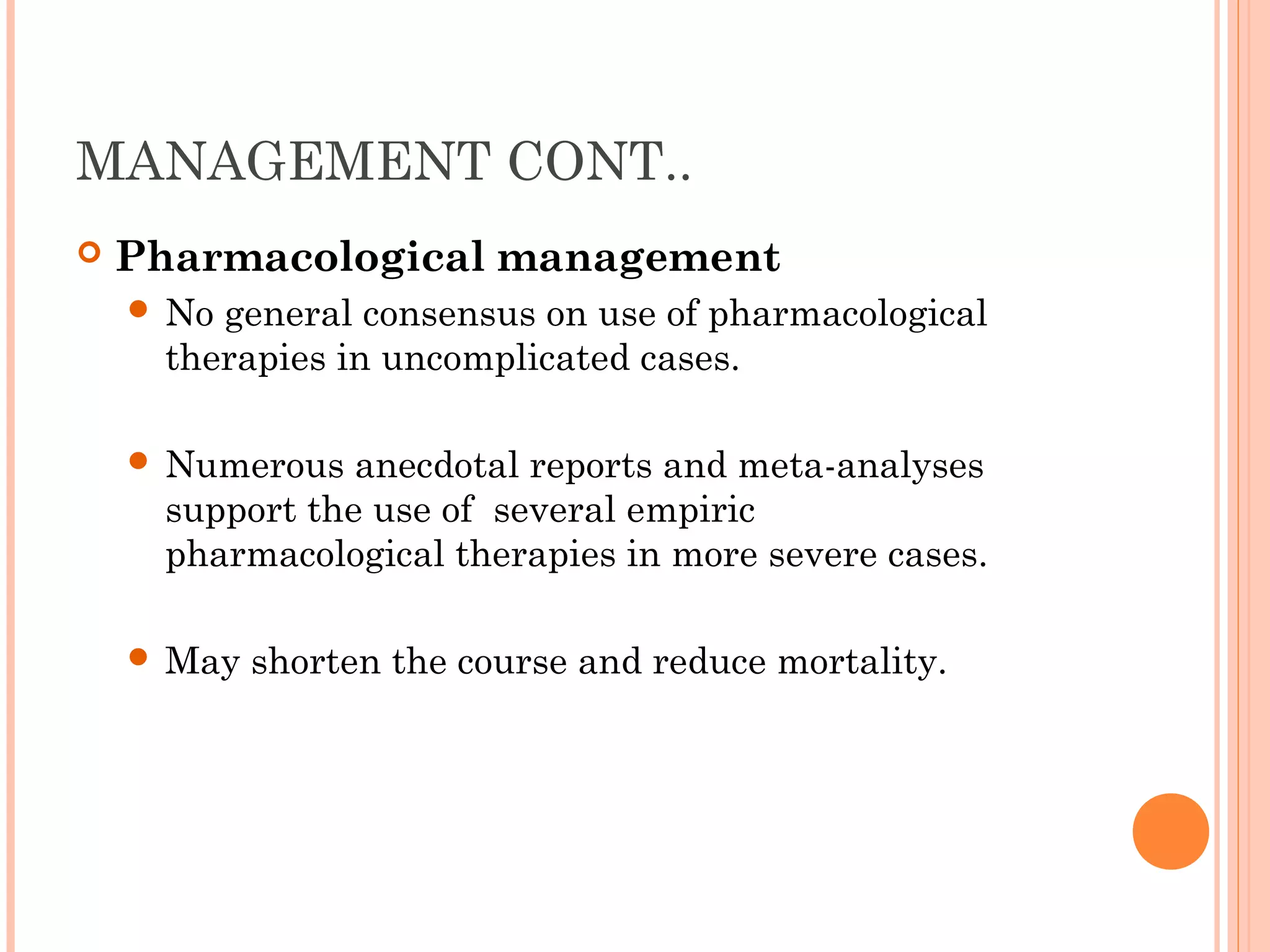 MANAGEMENT CONT..
 Pharmacological management
 No general consensus on use of pharmacological
therapies in uncomplicated cases.
 Numerous anecdotal reports and meta-analyses
support the use of several empiric
pharmacological therapies in more severe cases.
 May shorten the course and reduce mortality.
 
