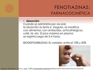 FENOTIAZINAS:
                                                                                FARMACOCINÉTICA
                                   • Absorción:
                                   Cuando se administra por vía oral,
                                   la absorción es lenta e irregular, se modifica
                                   con alimentos, con antiácidos, anticolinérgicos,
                                   café, té, etc. El pico máximo en plasma
                                   se registra luego de 2-4 horas.

                                   BIODISPONIBILIDAD: Es variable; entre el 10% y 50%




Velasco A., San Román L., Serrano J., Et Al. ; (2003); Farmacología Fundamental; Madrid, España; Editorial Mc Graw Hill; Capitulo 20
 