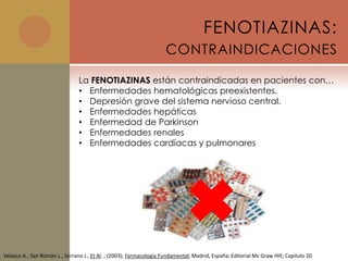 FENOTIAZINAS:
                                                                     CONTRAINDICACIONES

                                La FENOTIAZINAS están contraindicadas en pacientes con…
                                • Enfermedades hematológicas preexistentes.
                                • Depresión grave del sistema nervioso central.
                                • Enfermedades hepáticas
                                • Enfermedad de Parkinson
                                • Enfermedades renales
                                • Enfermedades cardíacas y pulmonares




Velasco A., San Román L., Serrano J., Et Al. ; (2003); Farmacología Fundamental; Madrid, España; Editorial Mc Graw Hill; Capitulo 20
 