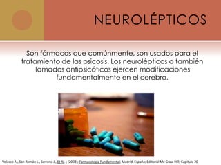 NEUROLÉPTICOS

              Son fármacos que comúnmente, son usados para el
            tratamiento de las psicosis. Los neurolépticos o también
                llamados antipsicóticos ejercen modificaciones
                      fundamentalmente en el cerebro.




Velasco A., San Román L., Serrano J., Et Al. ; (2003); Farmacología Fundamental; Madrid, España; Editorial Mc Graw Hill; Capitulo 20
 