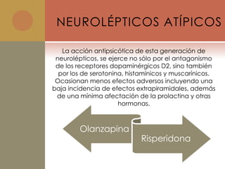 NEUROLÉPTICOS ATÍPICOS

   La acción antipsicótica de esta generación de
 neurolépticos, se ejerce no sólo por el antagonismo
 de los receptores dopaminérgicos D2, sino también
  por los de serotonina, histamínicos y muscarínicos.
 Ocasionan menos efectos adversos incluyendo una
baja incidencia de efectos extrapiramidales, además
 de una mínima afectación de la prolactina y otras
                      hormonas.



        Olanzapina
                            Risperidona
 