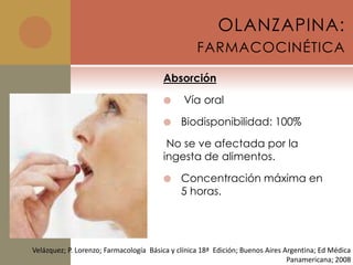 OLANZAPINA:
                                                   FARMACOCINÉTICA

                                        Absorción

                                              Vía oral

                                             Biodisponibilidad: 100%

                                         No se ve afectada por la
                                        ingesta de alimentos.

                                             Concentración máxima en
                                              5 horas.




Velázquez; P. Lorenzo; Farmacología Básica y clínica 18ª Edición; Buenos Aires Argentina; Ed Médica
                                                                                Panamericana; 2008
 