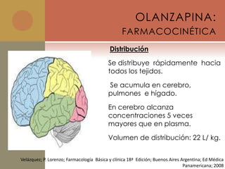 OLANZAPINA:
                                                 FARMACOCINÉTICA
                                           Distribución

                                          Se distribuye rápidamente hacia
                                          todos los tejidos.

                                          Se acumula en cerebro,
                                          pulmones e hígado.

                                          En cerebro alcanza
                                          concentraciones 5 veces
                                          mayores que en plasma.

                                          Volumen de distribución: 22 L/ kg.


Velázquez; P. Lorenzo; Farmacología Básica y clínica 18ª Edición; Buenos Aires Argentina; Ed Médica
                                                                                Panamericana; 2008
 
