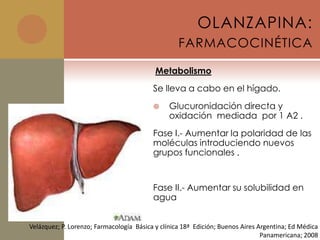 OLANZAPINA:
                                                   FARMACOCINÉTICA

                                           Metabolismo
                                          Se lleva a cabo en el hígado.
                                              Glucuronidación directa y
                                               oxidación mediada por 1 A2 .
                                          Fase I.- Aumentar la polaridad de las
                                          moléculas introduciendo nuevos
                                          grupos funcionales .


                                          Fase II.- Aumentar su solubilidad en
                                          agua


Velázquez; P. Lorenzo; Farmacología Básica y clínica 18ª Edición; Buenos Aires Argentina; Ed Médica
                                                                                Panamericana; 2008
 
