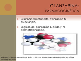 OLANZAPINA:
                                                            FARMACOCINÉTICA

                          Su principal metabolito: olanzapina-N-
                           glucuronido.

                          Seguido de olanzapina-N-oxido y N-
                           desmetilolanzapina.




Velázquez; P. Lorenzo; Farmacología Básica y clínica 18ª Edición; Buenos Aires Argentina; Ed Médica
Panamericana; 2008
 