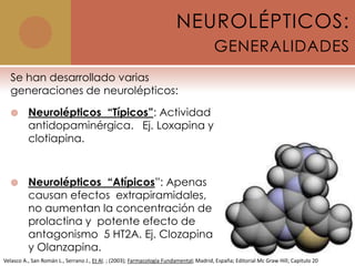 NEUROLÉPTICOS:
                                                                                        GENERALIDADES
  Se han desarrollado varias
  generaciones de neurolépticos:

         Neurolépticos “Típicos”: Actividad
          antidopaminérgica. Ej. Loxapina y
          clotiapina.



         Neurolépticos “Atípicos”: Apenas
          causan efectos extrapiramidales,
          no aumentan la concentración de
          prolactina y potente efecto de
          antagonismo 5 HT2A. Ej. Clozapina
          y Olanzapina.
Velasco A., San Román L., Serrano J., Et Al. ; (2003); Farmacología Fundamental; Madrid, España; Editorial Mc Graw Hill; Capitulo 20
 