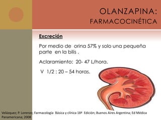OLANZAPINA:
                                                            FARMACOCINÉTICA

                         Excreción

                         Por medio de orina 57% y solo una pequeña
                         parte en la bilis .

                         Aclaramiento: 20- 47 L/hora.

                          V 1/2 : 20 – 54 horas.




Velázquez; P. Lorenzo; Farmacología Básica y clínica 18ª Edición; Buenos Aires Argentina; Ed Médica
Panamericana; 2008
 