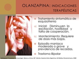 OLANZAPINA: INDICACIONES
                                                                                 TERAPÉUTICAS

                                                         Tratamiento sintomático de
                                                          esquizofrenia
                                                    a)     Inicial: Disminuyen la
                                                           excitación, hostilidad y
                                                           falta de cooperación.
                                                    b)     Mantenimiento: Requiere
                                                           de dosis más bajas.
                                                         Episodio maniaco
                                                          moderado o grave y
                                                          prevalencia de recaídas.
                                                         Trastorno Bipolar
Velázquez; P. Lorenzo; Farmacología Básica y clínica 18ª Edición; Buenos Aires Argentina; Ed Médica Panamericana; 2008
 