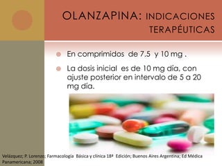 OLANZAPINA: INDICACIONES
                                                                        TERAPÉUTICAS

                               En comprimidos de 7.5 y 10 mg .
                               La dosis inicial es de 10 mg día, con
                                ajuste posterior en intervalo de 5 a 20
                                mg día.




Velázquez; P. Lorenzo; Farmacología Básica y clínica 18ª Edición; Buenos Aires Argentina; Ed Médica
Panamericana; 2008
 