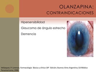 OLANZAPINA:
                                                    CONTRAINDICACIONES

                      Hipersensibilidad

                      Glaucoma de ángulo estrecho

                      Demencia




Velázquez; P. Lorenzo; Farmacología Básica y clínica 18ª Edición; Buenos Aires Argentina; Ed Médica
Panamericana; 2008
 