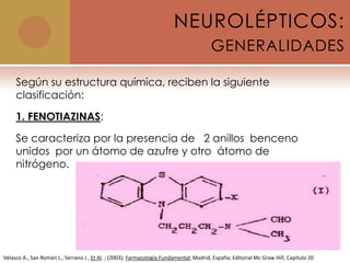 NEUROLÉPTICOS:
                                                                                        GENERALIDADES

     Según su estructura química, reciben la siguiente
     clasificación:

     1. FENOTIAZINAS:

     Se caracteriza por la presencia de 2 anillos benceno
     unidos por un átomo de azufre y otro átomo de
     nitrógeno.




Velasco A., San Román L., Serrano J., Et Al. ; (2003); Farmacología Fundamental; Madrid, España; Editorial Mc Graw Hill; Capitulo 20
 