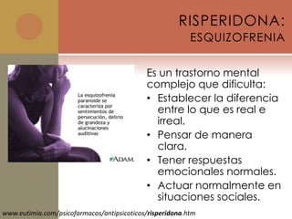 RISPERIDONA:
                                                          ESQUIZOFRENIA

                                            Es un trastorno mental
                                            complejo que dificulta:
                                            • Establecer la diferencia
                                              entre lo que es real e
                                              irreal.
                                            • Pensar de manera
                                              clara.
                                            • Tener respuestas
                                              emocionales normales.
                                            • Actuar normalmente en
                                              situaciones sociales.
www.eutimia.com/psicofarmacos/antipsicoticos/risperidona.htm
 