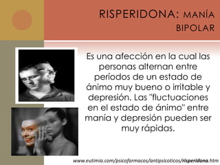 RISPERIDONA:                      MANÍA
                                          BIPOLAR


    Es una afección en la cual las
       personas alternan entre
      períodos de un estado de
    ánimo muy bueno o irritable y
    depresión. Las "fluctuaciones
    en el estado de ánimo" entre
    manía y depresión pueden ser
             muy rápidas.


www.eutimia.com/psicofarmacos/antipsicoticos/risperidona.htm
 