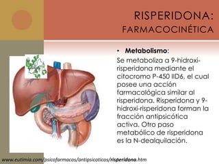 RISPERIDONA:
                                                 FARMACOCINÉTICA

                                               • Metabolismo:
                                               Se metaboliza a 9-hidroxi-
                                               risperidona mediante el
                                               citocromo P-450 IID6, el cual
                                               posee una acción
                                               farmacológica similar al
                                               risperidona. Risperidona y 9-
                                               hidroxi-risperidona forman la
                                               fracción antipsicótica
                                               activa. Otro paso
                                               metabólico de risperidona
                                               es la N-dealquilación.

                                                .
www.eutimia.com/psicofarmacos/antipsicoticos/risperidona.htm
 