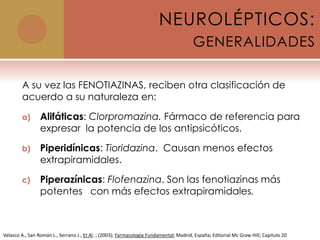 NEUROLÉPTICOS:
                                                                                        GENERALIDADES

        A su vez las FENOTIAZINAS, reciben otra clasificación de
        acuerdo a su naturaleza en:

        a)       Alifáticas: Clorpromazina. Fármaco de referencia para
                 expresar la potencia de los antipsicóticos.

        b)       Piperidínicas: Tioridazina. Causan menos efectos
                 extrapiramidales.

        c)       Piperazínicas: Flofenazina. Son las fenotiazinas más
                 potentes con más efectos extrapiramidales.



Velasco A., San Román L., Serrano J., Et Al. ; (2003); Farmacología Fundamental; Madrid, España; Editorial Mc Graw Hill; Capitulo 20
 