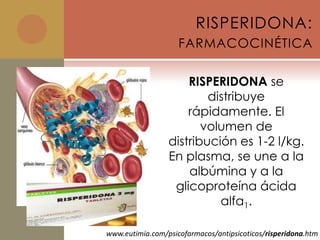 RISPERIDONA:
                    FARMACOCINÉTICA

                     RISPERIDONA se
                         distribuye
                     rápidamente. El
                        volumen de
                 distribución es 1-2 l/kg.
                 En plasma, se une a la
                     albúmina y a la
                  glicoproteína ácida
                           alfa1.

www.eutimia.com/psicofarmacos/antipsicoticos/risperidona.htm
 