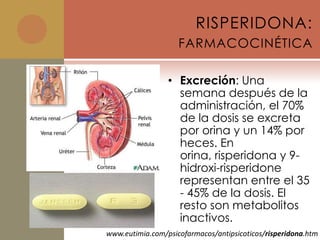 RISPERIDONA:
                    FARMACOCINÉTICA

                 • Excreción: Una
                   semana después de la
                   administración, el 70%
                   de la dosis se excreta
                   por orina y un 14% por
                   heces. En
                   orina, risperidona y 9-
                   hidroxi-risperidone
                   representan entre el 35
                   - 45% de la dosis. El
                   resto son metabolitos
                   inactivos.
www.eutimia.com/psicofarmacos/antipsicoticos/risperidona.htm
 