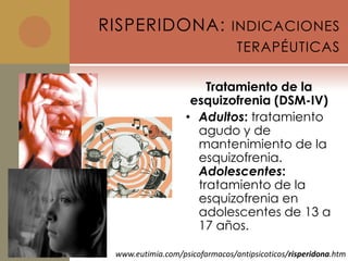 RISPERIDONA: INDICACIONES
                                TERAPÉUTICAS

                       Tratamiento de la
                    esquizofrenia (DSM-IV)
                   • Adultos: tratamiento
                     agudo y de
                     mantenimiento de la
                     esquizofrenia.
                     Adolescentes:
                     tratamiento de la
                     esquizofrenia en
                     adolescentes de 13 a
                     17 años.

 www.eutimia.com/psicofarmacos/antipsicoticos/risperidona.htm
 