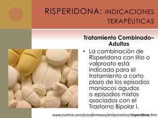 RISPERIDONA: INDICACIONES
                                TERAPÉUTICAS

                  Tratamiento Combinado–
                            Adultos
                  • La combinación de
                    Risperidona con litio o
                    valproato está
                    indicada para el
                    tratamiento a corto
                    plazo de los episodios
                    maníacos agudos
                    o episodios mixtos
                    asociados con el
                    Trastorno Bipolar I.
 www.eutimia.com/psicofarmacos/antipsicoticos/risperidona.htm
 