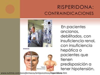RISPERIDONA:
                                       CONTRAINDICACIONES


                                                       En pacientes
                                                      ancianos,
                                                      debilitados, con
                                                      insuficiencia renal,
                                                      con insuficiencia
                                                      hepática o
                                                      pacientes que
                                                      tienen
                                                      predisposición a
                                                      tener hipotensión.
www.eutimia.com/psicofarmacos/antipsicoticos/risperidona.htm
 