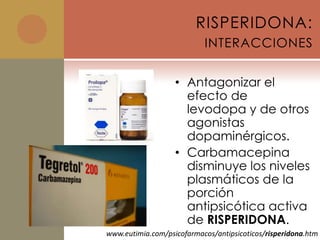 RISPERIDONA:
                           INTERACCIONES


                   • Antagonizar el
                     efecto de
                     levodopa y de otros
                     agonistas
                     dopaminérgicos.
                   • Carbamacepina
                     disminuye los niveles
                     plasmáticos de la
                     porción
                     antipsicótica activa
                     de RISPERIDONA.
www.eutimia.com/psicofarmacos/antipsicoticos/risperidona.htm
 