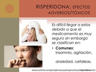RISPERIDONA: EFECTOS
        ADVERSOS / TÓXICOS


                   Es difícil llegar a estos
                   debido a que el
                   medicamento es muy
                   seguro sin embargo
                   se clasifican en:
                   • Comunes:
                     insomnio, agitación,

                      ansiedad, cefaleas.

www.eutimia.com/psicofarmacos/antipsicoticos/risperidona.htm
 