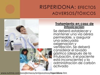 RISPERIDONA: EFECTOS
                                        ADVERSOS / TÓXICOS

                                                 Tratamiento en caso de
                                                      intoxicación:
                                               Se deberá establecer y
                                               mantener una vía aérea
                                               permeable, y asegurar
                                               una adecuada
                                               oxigenación y
                                               ventilación. Se deberá
                                               considerar el lavado
                                               gástrico (después de la
                                               intubación, si el paciente
                                               está inconsciente) y la
                                               administración de carbón
                                               activado
www.eutimia.com/psicofarmacos/antipsicoticos/risperidona.htm
 