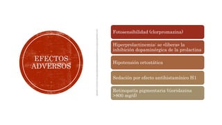 EFECTOS
ADVERSOS
Fotosensibilidad (clorpromazina)
Hiperprolactinemia: se «libera» la
inhibición dopaminérgica de la prolactina
Hipotensión ortostática
Sedación por efecto antihistamínico H1
Retinopatía pigmentaria (tioridazina
>800 mg/d)
 