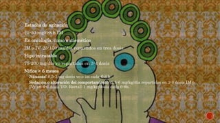  Estados de agitación
 25-50 mg/6-8 h IM
 En oncología, como antiemético
 IM o IV: 25-150 mg/día repartidos en tres dosis
 Hipo intratable
 75-200 mg/día vo repartidos en 3-4 dosis
 Niños > 6 meses
 Náuseas: 0.5-1 mg dosis vo o im cada 6-8 h
 Sedación o alteración del comportamiento: 2.5-6 mg/kg/día repartidos en 3-4 dosis IM o
IVy en 4-6 dosis VO. Rectal: 1 mg/kg/dosis cada 6-8h.
 