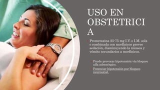 USO EN
OBSTETRICI
A
 Prometazina 25-75 mg I.V. o I.M. sola
o combinada con morfínicos provee
sedación, disminuyendo la náusea y
vómito secundarios a morfínicos.
 Puede provocar hipotensión vía bloqueo
alfa adrenérgico.
 Potenciar hipotensión por bloqueo
neuroaxial.
 