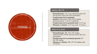 DOSIS
• Premedicación. 2,5–5 mg administrados 30–
60 minutos antes del acto quirúrgico.
• Coadyuvante de la anestesia
general. Inducción: 0,22–0,275 mg/kg;
mantenimiento: 1,25–2,5 mg/dosis.
• Coadyuvante de la anestesia local. 2.5-5 mg.
• Náuseas y vómitos. 2.5-5 mg cada 3-4 horas.
Adultos. IM o IV.
• Premedicación. IM: 100–150 mg/kg,
administrados 30-60 minutos antes del acto
quirúrgico.
• Coadyuvante de la anestesia general. IV:
88–165 mg/kg.
• Náuseas y vómitos. IM o IV: 50 mg/kg cada
4-6 horas.
Niños (2-12 años)
 