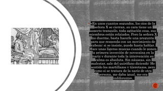  «En unos cuantos segundos, los ojos de la
señora X se cierran, su cara tiene un
aspecto tranquilo, toda agitación cesa, sus
miembros están relajados. Pero la señora X
no duerme, basta hacerle una pregunta
para que responda con un movimiento de
cabeza; si se insiste, puede hasta hablar.
Hace unas ligeras muecas cuando le ponen
la primera inyección de novocaína en la
nariz y durante toda la intervención su
calma es absoluta. Sin náuseas, sin
malestar, sale del quirófano diciendo: He
sentido los martillazos y tijeretazos, pero
como si se tratara de la nariz de otra
persona, me daba igual, me era
indiferente».
 