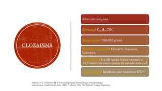 CLOZAPINA
dibenzodiazepina
Fórmula: C18H19ClN4
Masa molar: 326.823 g/mol
Nombre comercial: Clozaril, Leponex,
Lapenax,
Vida media: 6 a 26 horas (valor promedio
14,2 horas en condiciones de estado estable)
Metabolismo: hepático, por isozimas CYP
Aldrete, J. A. y Paladino, M. A. Farmacología para anestesiólogos, emergentólogos,
intensivistas y medicina del dolor. 2006. 1ª edición. Pág. 145. Editorial Corpus. Argentina.
 