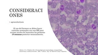  agranulocitosis
Al uso del farmaco se deben hacer
controles semanales con una BH para
revisar niveles de leucocitos las primeras
18 semanas posterior mensualmente.
Aldrete, J. A. y Paladino, M. A. Farmacología para anestesiólogos, emergentólogos,
intensivistas y medicina del dolor. 2006. 1ª edición. Pág. 145. Editorial Corpus. Argentina.
 