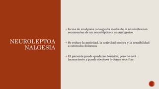 NEUROLEPTOA
NALGESIA
 forma de analgesia conseguida mediante la adminitracion
recurrenten de un neuroléptico y un analgésico
 Se reduce la ansiedad, la actividad motora y la sensibilidad
a estímulos dolorosos
 El paciente puede quedarse dormido, pero no está
inconsciente y puede obedecer órdenes sencillas
 