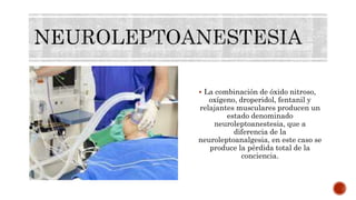  La combinación de óxido nitroso,
oxígeno, droperidol, fentanil y
relajantes musculares producen un
estado denominado
neuroleptoanestesia, que a
diferencia de la
neuroleptoanalgesia, en este caso se
produce la pérdida total de la
conciencia.
 