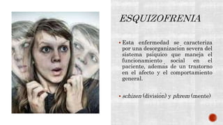  Esta enfermedad se caracteriza
por una desorganización severa del
sistema psíquico que maneja el
funcionamiento social en el
paciente, además de un trastorno
en el afecto y el comportamiento
general.
 schizen (división) y phrem (mente)
 