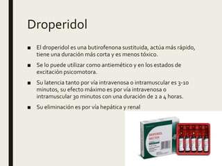 Droperidol
■ El droperidol es una butirofenona sustituida, actúa más rápido,
tiene una duración más corta y es menos tóxico.
■ Se lo puede utilizar como antiemético y en los estados de
excitación psicomotora.
■ Su latencia tanto por vía intravenosa o intramuscular es 3-10
minutos, su efecto máximo es por vía intravenosa o
intramuscular 30 minutos con una duración de 2 a 4 horas.
■ Su eliminación es por vía hepática y renal
 