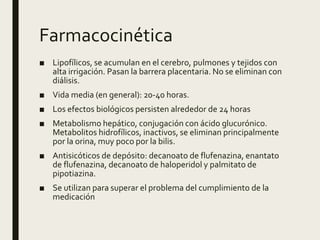 Farmacocinética
■ Lipofílicos, se acumulan en el cerebro, pulmones y tejidos con
alta irrigación. Pasan la barrera placentaria. No se eliminan con
diálisis.
■ Vida media (en general): 20-40 horas.
■ Los efectos biológicos persisten alrededor de 24 horas
■ Metabolismo hepático, conjugación con ácido glucurónico.
Metabolitos hidrofílicos, inactivos, se eliminan principalmente
por la orina, muy poco por la bilis.
■ Antisicóticos de depósito: decanoato de flufenazina, enantato
de flufenazina, decanoato de haloperidol y palmitato de
pipotiazina.
■ Se utilizan para superar el problema del cumplimiento de la
medicación
 
