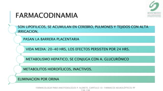 SON LIPOFILICOS, SE ACUMULAN EN CEREBRO, PULMONES Y TEJIDOS CON ALTA
IRRIGACION.
PASAN LA BARRERA PLACENTARIA
VIDA MEDIA: 20-40 HRS, LOS EFECTOS PERSISTEN POR 24 HRS.
METABOLISMO HEPATICO, SE CONJUGA CON A. GLUCURÓNICO
METABOLITOS HIDROFÍLICOS, INACTIVOS.
ELIMINACION POR ORINA
FARMACOLOGIA PARA ANESTESIOLOGOS P. ALDRETE. CAPITULO 10- FARMACOS NEUROLÉPTICOS PP
138-148
FARMACODINAMIA
 