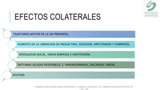 EFECTOS COLATERALES
TRASTORNO MOTOR DE LA VIA PIRAMIDAL.
AUMENTO DE LA LIBERACION DE PROLACTINA, SEDACION, HIPOTENSION Y SOBREPESO.
RESEQUEDAD BUCAL, VISION BORROSA E HIPOTENSIÓN.
DISTONIAS AGUDAS REVERSIBLES, S. PARKINSONIANOS, DISCINESIA TARDÍA
ACATISIA
FARMACOLOGIA PARA ANESTESIOLOGOS P. ALDRETE. CAPITULO 10- FARMACOS NEUROLÉPTICOS PP
138-148
 