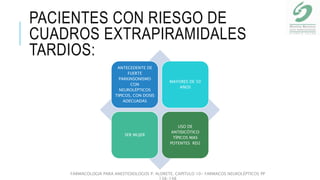 PACIENTES CON RIESGO DE
CUADROS EXTRAPIRAMIDALES
TARDIOS:
ANTECEDENTE DE
FUERTE
PARKINSONISMO
CON
NEUROLÉPTICOS
TIPICOS, CON DOSIS
ADECUADAS
MAYORES DE 50
AÑOS
SER MUJER
USO DE
ANTISICÓTICO
TÍPICOS MAS
POTENTES RD2
FARMACOLOGIA PARA ANESTESIOLOGOS P. ALDRETE. CAPITULO 10- FARMACOS NEUROLÉPTICOS PP
138-148
 