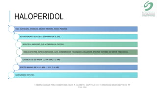 HALOPERIDOL
USO: AGITACION, ANSIEDAD, DELIRIO TREMENS, MANIA PSICOSIS
BUTIROFENONA: REDUCE LA DOPAMINA EN EL SNC
REDUCE LA ANSIEDAD QUE ACOMPAÑA LA PSICOSIS.
DEBILES EFECTOS ANTICOLINERGICOS, ALFA ADRENERGICOS Y BLOQUEO GANGLIONAR, EFECTOS MOTORES EN MAYOR FRECUENCIA.
LATENCIA:10-30 MIN IM // VIA ORAL 1-2 HRS
EFECTO MAXIMO IM 30-45 MIN // V.O. 2-4 HRS
ELIMINACION HEPATICA
FARMACOLOGIA PARA ANESTESIOLOGOS P. ALDRETE. CAPITULO 10- FARMACOS NEUROLÉPTICOS PP
138-148
 