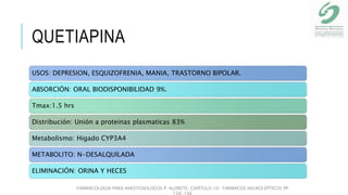 QUETIAPINA
USOS: DEPRESION, ESQUIZOFRENIA, MANIA, TRASTORNO BIPOLAR.
ABSORCIÓN: ORAL BIODISPONIBILIDAD 9%.
Tmax:1.5 hrs
Distribución: Unión a proteinas plasmaticas 83%
Metabolismo: Higado CYP3A4
METABOLITO: N-DESALQUILADA
ELIMINACIÓN: ORINA Y HECES
FARMACOLOGIA PARA ANESTESIOLOGOS P. ALDRETE. CAPITULO 10- FARMACOS NEUROLÉPTICOS PP
138-148
 