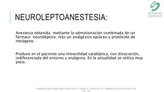 NEUROLEPTOANESTESIA:
Anestesia obtenida mediante la administración combinada de un
fármaco neuroléptico, más un analgésico opiáceo y protóxido de
nitrógeno.
Produce en el paciente una inmovilidad cataléptica, con disociación,
indiferenciada del entorno y analgesia. En la actualidad se utiliza muy
poco.
FARMACOLOGIA PARA ANESTESIOLOGOS P. ALDRETE. CAPITULO 10- FARMACOS NEUROLÉPTICOS PP
138-148
 