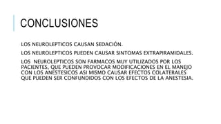 CONCLUSIONES
LOS NEUROLEPTICOS CAUSAN SEDACIÓN.
LOS NEUROLEPTICOS PUEDEN CAUSAR SINTOMAS EXTRAPIRAMIDALES.
LOS NEUROLEPTICOS SON FARMACOS MUY UTILIZADOS POR LOS
PACIENTES, QUE PUEDEN PROVOCAR MODIFICACIONES EN EL MANEJO
CON LOS ANESTESICOS ASI MISMO CAUSAR EFECTOS COLATERALES
QUE PUEDEN SER CONFUNDIDOS CON LOS EFECTOS DE LA ANESTESIA.
 